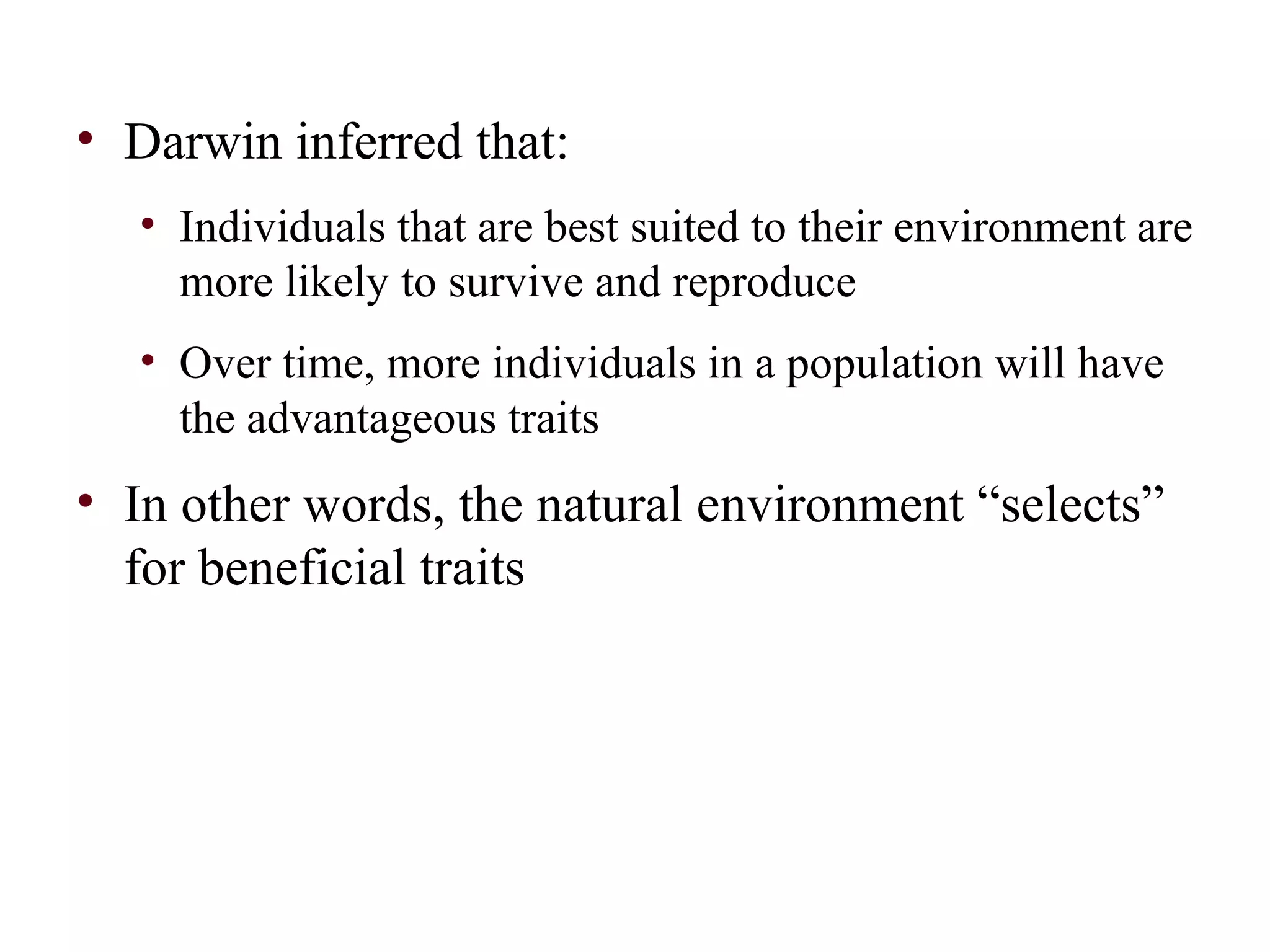 • Darwin inferred that:
• Individuals that are best suited to their environment are
more likely to survive and reproduce
• Over time, more individuals in a population will have
the advantageous traits
• In other words, the natural environment “selects”
for beneficial traits
 