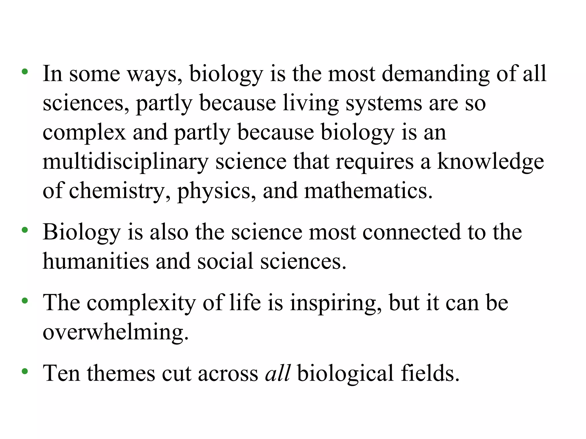 • In some ways, biology is the most demanding of all
sciences, partly because living systems are so
complex and partly because biology is an
multidisciplinary science that requires a knowledge
of chemistry, physics, and mathematics.
• Biology is also the science most connected to the
humanities and social sciences.
• The complexity of life is inspiring, but it can be
overwhelming.
• Ten themes cut across all biological fields.
 