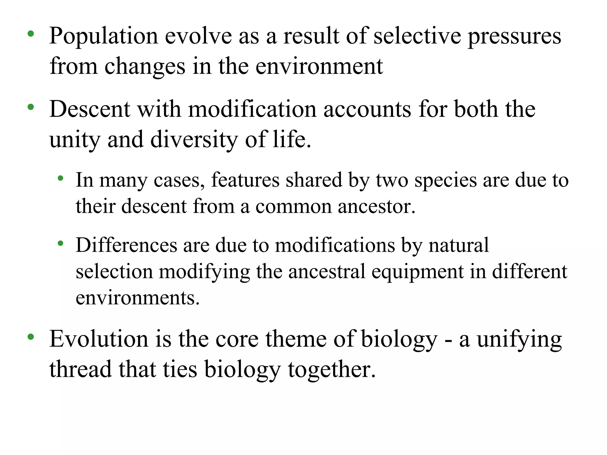 • Population evolve as a result of selective pressures
from changes in the environment
• Descent with modification accounts for both the
unity and diversity of life.
• In many cases, features shared by two species are due to
their descent from a common ancestor.
• Differences are due to modifications by natural
selection modifying the ancestral equipment in different
environments.
• Evolution is the core theme of biology - a unifying
thread that ties biology together.
 