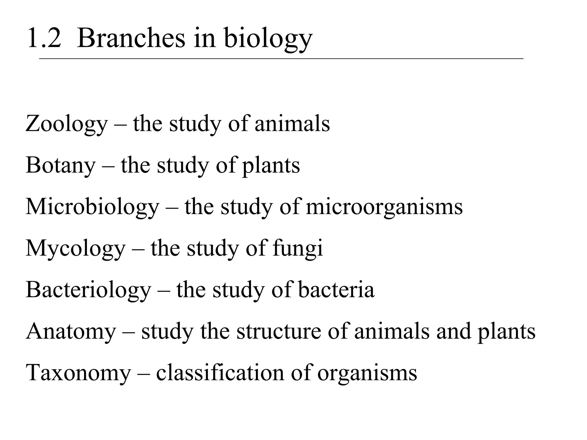 1.2 Branches in biology
Zoology – the study of animals
Botany – the study of plants
Microbiology – the study of microorganisms
Mycology – the study of fungi
Bacteriology – the study of bacteria
Anatomy – study the structure of animals and plants
Taxonomy – classification of organisms
 