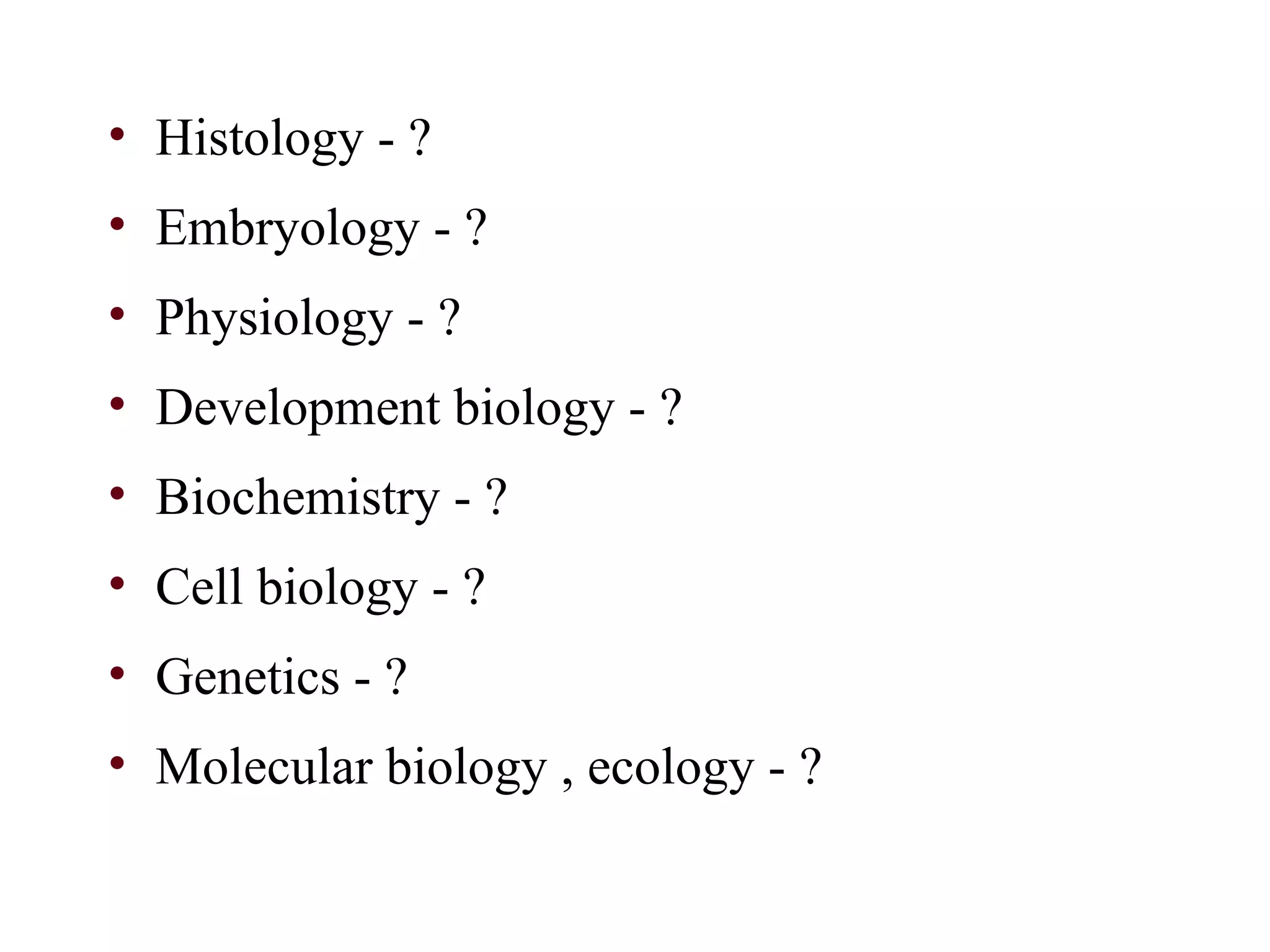 • Histology - ?
• Embryology - ?
• Physiology - ?
• Development biology - ?
• Biochemistry - ?
• Cell biology - ?
• Genetics - ?
• Molecular biology , ecology - ?
 