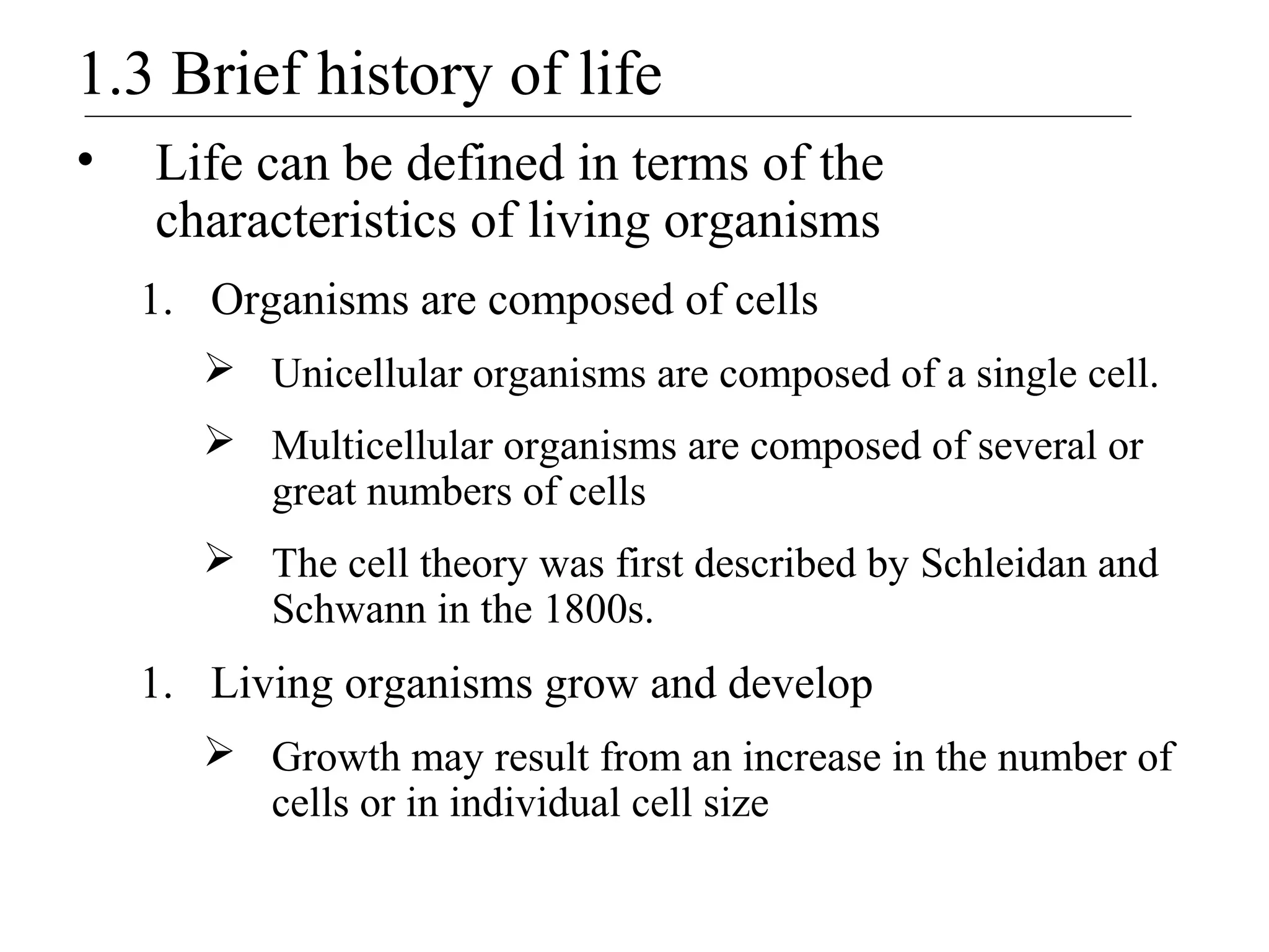 1.3 Brief history of life
• Life can be defined in terms of the
characteristics of living organisms
1. Organisms are composed of cells
 Unicellular organisms are composed of a single cell.
 Multicellular organisms are composed of several or
great numbers of cells
 The cell theory was first described by Schleidan and
Schwann in the 1800s.
1. Living organisms grow and develop
 Growth may result from an increase in the number of
cells or in individual cell size
 