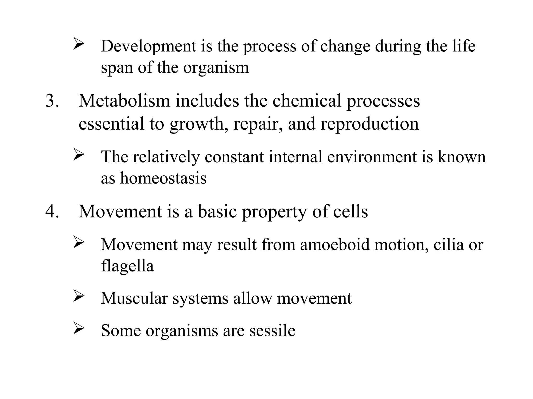  Development is the process of change during the life
span of the organism
3. Metabolism includes the chemical processes
essential to growth, repair, and reproduction
 The relatively constant internal environment is known
as homeostasis
4. Movement is a basic property of cells
 Movement may result from amoeboid motion, cilia or
flagella
 Muscular systems allow movement
 Some organisms are sessile
 