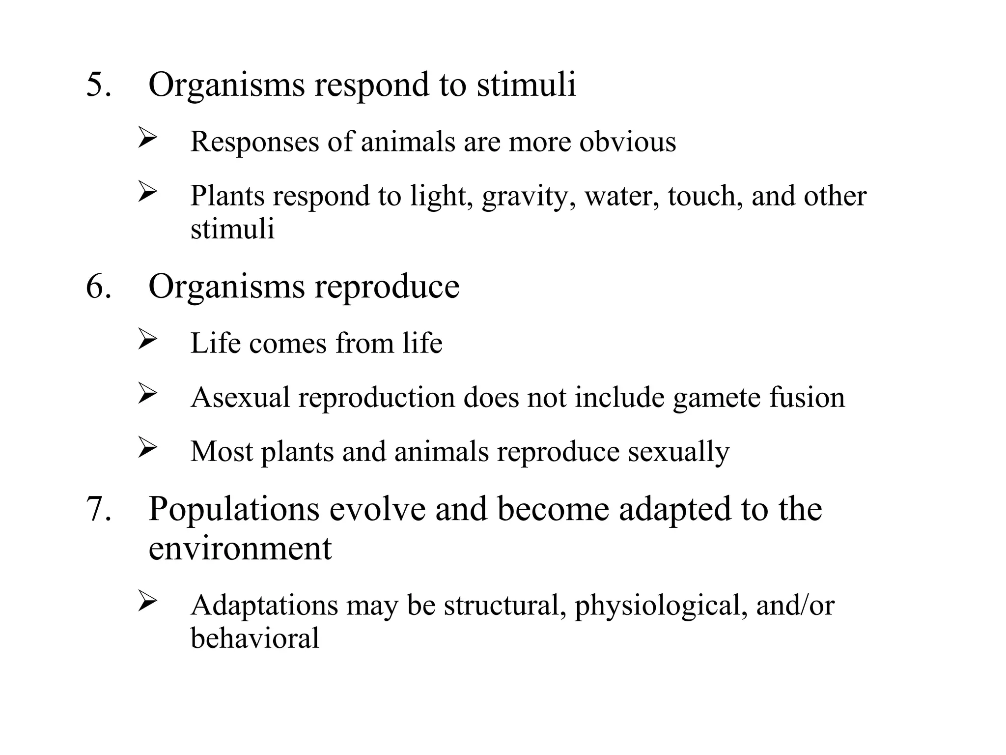 5. Organisms respond to stimuli
 Responses of animals are more obvious
 Plants respond to light, gravity, water, touch, and other
stimuli
6. Organisms reproduce
 Life comes from life
 Asexual reproduction does not include gamete fusion
 Most plants and animals reproduce sexually
7. Populations evolve and become adapted to the
environment
 Adaptations may be structural, physiological, and/or
behavioral
 