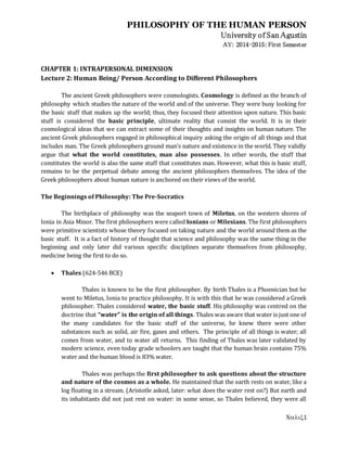 PHILOSOPHY OF THE HUMAN PERSON
University of San Agustin
AY: 2014-2015: First Semester
1
CHAPTER 1: INTRAPERSONAL DIMENSION
Lecture 2: Human Being/ Person According to Different Philosophers
The ancient Greek philosophers were cosmologists. Cosmology is defined as the branch of
philosophy which studies the nature of the world and of the universe. They were busy looking for
the basic stuff that makes up the world; thus, they focused their attention upon nature. This basic
stuff is considered the basic principle, ultimate reality that consist the world. It is in their
cosmological ideas that we can extract some of their thoughts and insights on human nature. The
ancient Greek philosophers engaged in philosophical inquiry asking the origin of all things and that
includes man. The Greek philosophers ground man’s nature and existence in the world. They validly
argue that what the world constitutes, man also possesses. In other words, the stuff that
constitutes the world is also the same stuff that constitutes man. However, what this is basic stuff,
remains to be the perpetual debate among the ancient philosophers themselves. The idea of the
Greek philosophers about human nature is anchored on their views of the world.
The Beginnings of Philosophy: The Pre-Socratics
The birthplace of philosophy was the seaport town of Miletus, on the western shores of
Ionia in Asia Minor. The first philosophers were called Ionians or Milesians. The first philosophers
were primitive scientists whose theory focused on taking nature and the world around them as the
basic stuff. It is a fact of history of thought that science and philosophy was the same thing in the
beginning and only later did various specific disciplines separate themselves from philosophy,
medicine being the first to do so.
 Thales (624-546 BCE)
Thales is known to be the first philosopher. By birth Thales is a Phoenician but he
went to Miletus, Ionia to practice philosophy. It is with this that he was considered a Greek
philosopher. Thales considered water, the basic stuff. His philosophy was centred on the
doctrine that “water” is the origin of all things. Thales was aware that water is just one of
the many candidates for the basic stuff of the universe, he knew there were other
substances such as solid, air fire, gases and others. The principle of all things is water; all
comes from water, and to water all returns. This finding of Thales was later validated by
modern science, even today grade schoolers are taught that the human brain contains 75%
water and the human blood is 83% water.
Thales was perhaps the first philosopher to ask questions about the structure
and nature of the cosmos as a whole. He maintained that the earth rests on water, like a
log floating in a stream. (Aristotle asked, later: what does the water rest on?) But earth and
its inhabitants did not just rest on water: in some sense, so Thales believed, they were all
 