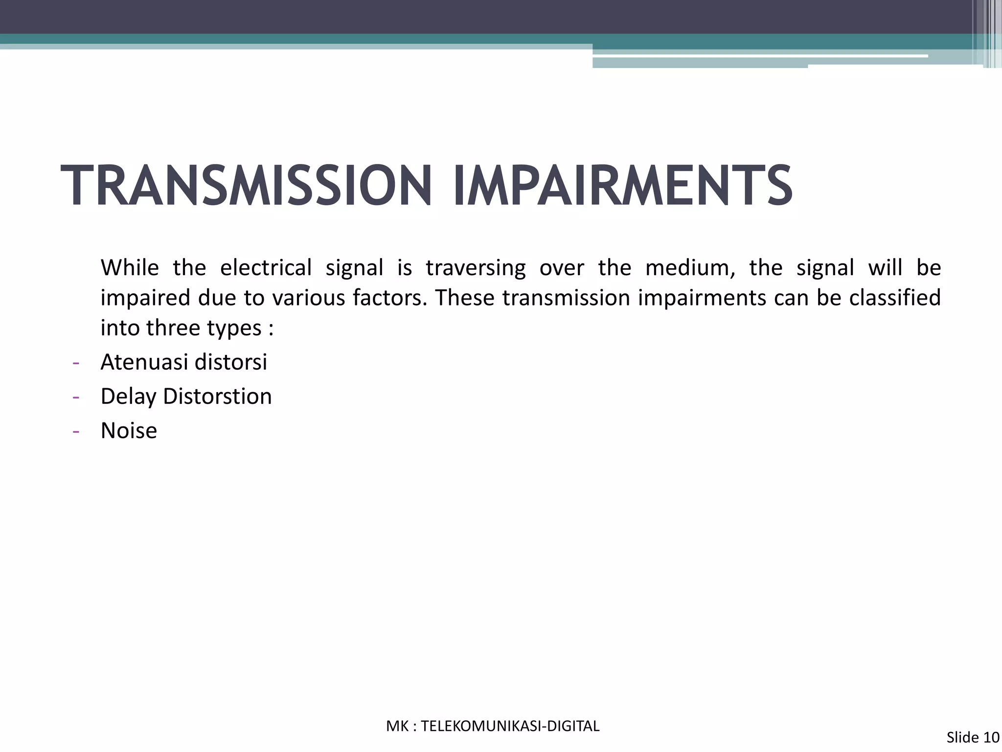 TRANSMISSION IMPAIRMENTS
While the electrical signal is traversing over the medium, the signal will be
impaired due to various factors. These transmission impairments can be classified
into three types :
- Atenuasi distorsi
- Delay Distorstion
- Noise
MK : TELEKOMUNIKASI-DIGITAL
Slide 10
 