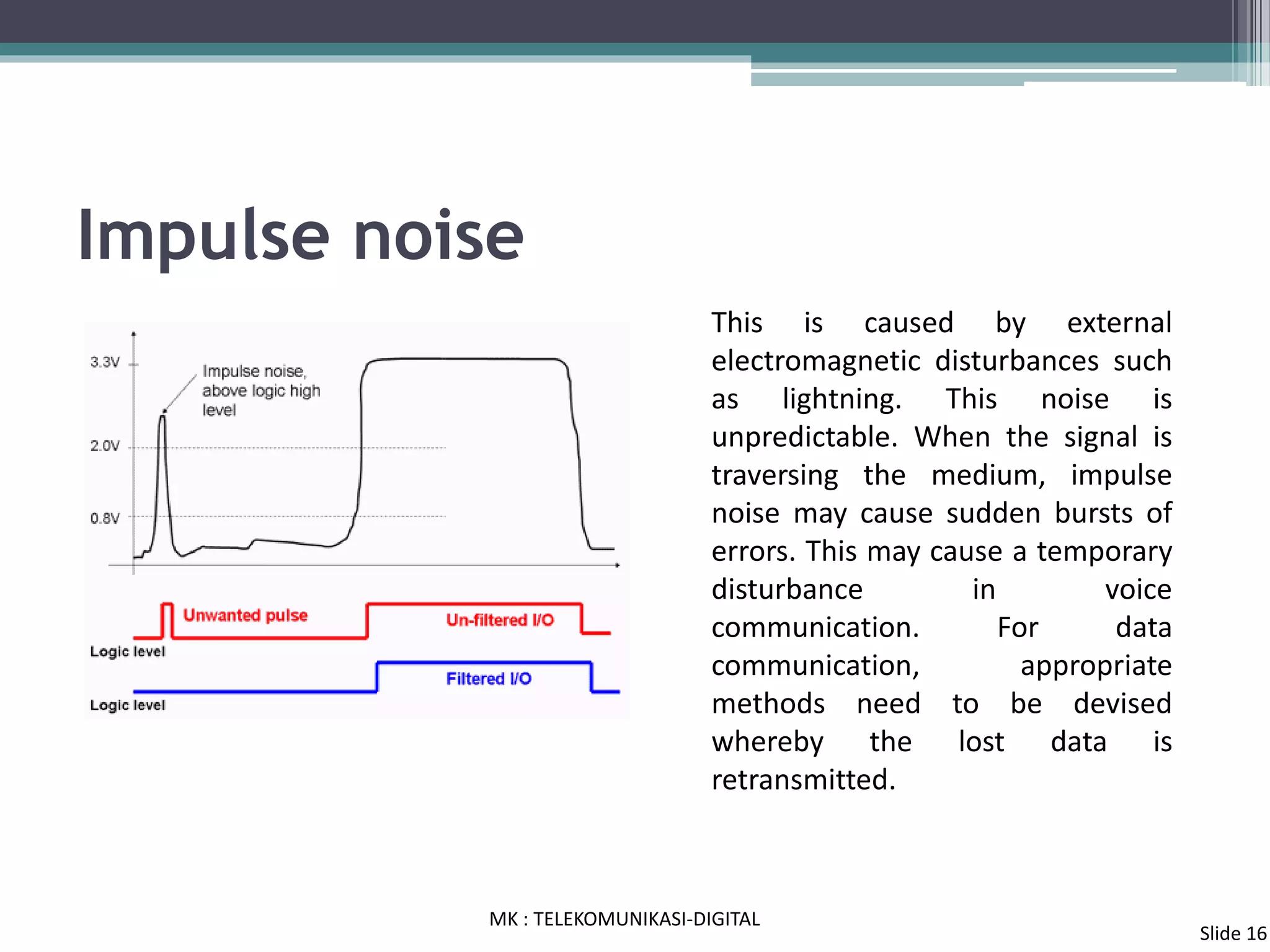Impulse noise
This is caused by external
electromagnetic disturbances such
as lightning. This noise is
unpredictable. When the signal is
traversing the medium, impulse
noise may cause sudden bursts of
errors. This may cause a temporary
disturbance in voice
communication. For data
communication, appropriate
methods need to be devised
whereby the lost data is
retransmitted.
MK : TELEKOMUNIKASI-DIGITAL
Slide 16
 