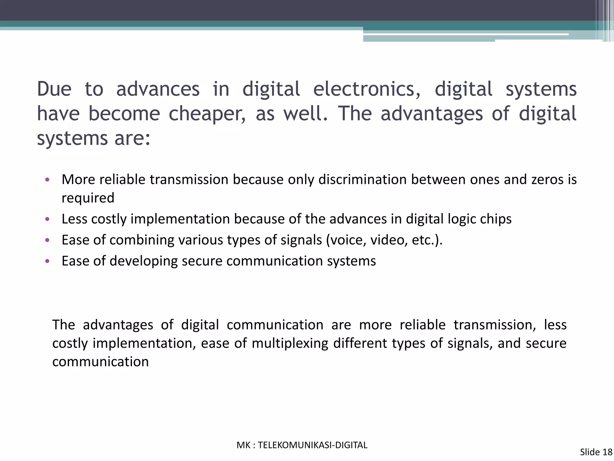 Due to advances in digital electronics, digital systems
have become cheaper, as well. The advantages of digital
systems are:
• More reliable transmission because only discrimination between ones and zeros is
required
• Less costly implementation because of the advances in digital logic chips
• Ease of combining various types of signals (voice, video, etc.).
• Ease of developing secure communication systems
The advantages of digital communication are more reliable transmission, less
costly implementation, ease of multiplexing different types of signals, and secure
communication
MK : TELEKOMUNIKASI-DIGITAL
Slide 18
 
