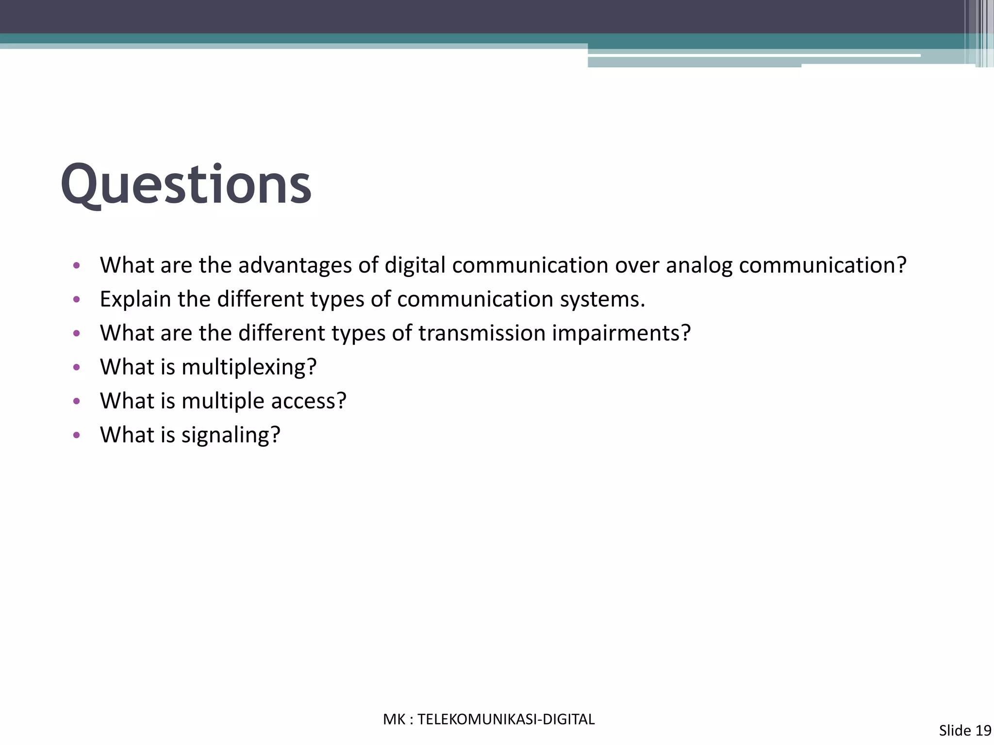 Questions
• What are the advantages of digital communication over analog communication?
• Explain the different types of communication systems.
• What are the different types of transmission impairments?
• What is multiplexing?
• What is multiple access?
• What is signaling?
MK : TELEKOMUNIKASI-DIGITAL
Slide 19
 