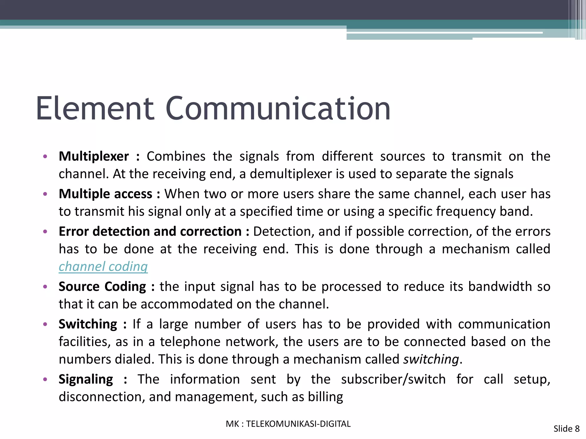 Element Communication
• Multiplexer : Combines the signals from different sources to transmit on the
channel. At the receiving end, a demultiplexer is used to separate the signals
• Multiple access : When two or more users share the same channel, each user has
to transmit his signal only at a specified time or using a specific frequency band.
• Error detection and correction : Detection, and if possible correction, of the errors
has to be done at the receiving end. This is done through a mechanism called
channel coding
• Source Coding : the input signal has to be processed to reduce its bandwidth so
that it can be accommodated on the channel.
• Switching : If a large number of users has to be provided with communication
facilities, as in a telephone network, the users are to be connected based on the
numbers dialed. This is done through a mechanism called switching.
• Signaling : The information sent by the subscriber/switch for call setup,
disconnection, and management, such as billing
MK : TELEKOMUNIKASI-DIGITAL
Slide 8
 