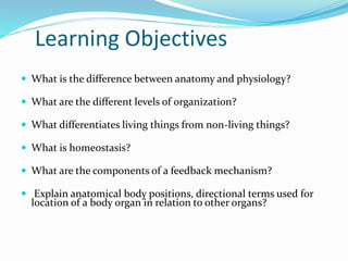 Learning Objectives
 What is the difference between anatomy and physiology?
 What are the different levels of organization?
 What differentiates living things from non-living things?
 What is homeostasis?
 What are the components of a feedback mechanism?
 Explain anatomical body positions, directional terms used for
location of a body organ in relation to other organs?
 