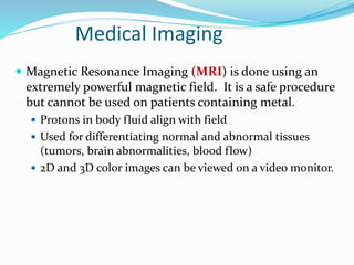  Magnetic Resonance Imaging (MRI) is done using an
extremely powerful magnetic field. It is a safe procedure
but cannot be used on patients containing metal.
 Protons in body fluid align with field
 Used for differentiating normal and abnormal tissues
(tumors, brain abnormalities, blood flow)
 2D and 3D color images can be viewed on a video monitor.
Medical Imaging
 