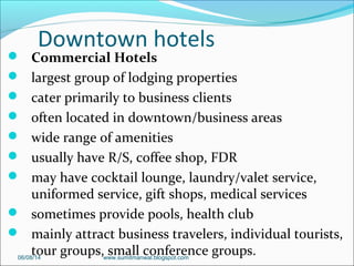 Downtown hotels
 Commercial Hotels
 largest group of lodging properties
 cater primarily to business clients
 often located in downtown/business areas
 wide range of amenities
 usually have R/S, coffee shop, FDR
 may have cocktail lounge, laundry/valet service,
uniformed service, gift shops, medical services
 sometimes provide pools, health club
 mainly attract business travelers, individual tourists,
tour groups, small conference groups.06/08/14 www.sumitmanwal.blogspot.com
 