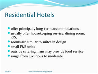Residential Hotels
offer principally long-term accommodations
usually offer housekeeping service, dining room,
R/S,
rooms are similar to suites in design
small F&B units
outside catering firms may provide food service
range from luxurious to moderate.
06/08/14 www.sumitmanwal.blogspot.com
 