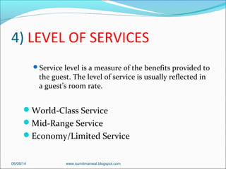 4) LEVEL OF SERVICES
Service level is a measure of the benefits provided to
the guest. The level of service is usually reflected in
a guest’s room rate.
World-Class Service
Mid-Range Service
Economy/Limited Service
06/08/14 www.sumitmanwal.blogspot.com
 