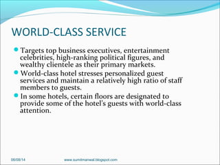 WORLD-CLASS SERVICE
Targets top business executives, entertainment
celebrities, high-ranking political figures, and
wealthy clientele as their primary markets.
World-class hotel stresses personalized guest
services and maintain a relatively high ratio of staff
members to guests.
In some hotels, certain floors are designated to
provide some of the hotel’s guests with world-class
attention.
06/08/14 www.sumitmanwal.blogspot.com
 