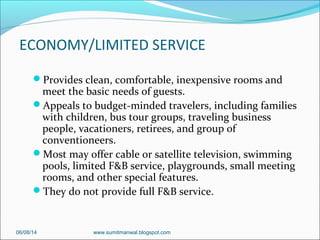 ECONOMY/LIMITED SERVICE
Provides clean, comfortable, inexpensive rooms and
meet the basic needs of guests.
Appeals to budget-minded travelers, including families
with children, bus tour groups, traveling business
people, vacationers, retirees, and group of
conventioneers.
Most may offer cable or satellite television, swimming
pools, limited F&B service, playgrounds, small meeting
rooms, and other special features.
They do not provide full F&B service.
06/08/14 www.sumitmanwal.blogspot.com
 