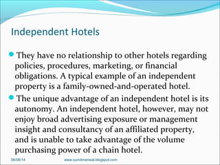 Independent Hotels
They have no relationship to other hotels regarding
policies, procedures, marketing, or financial
obligations. A typical example of an independent
property is a family-owned-and-operated hotel.
The unique advantage of an independent hotel is its
autonomy. An independent hotel, however, may not
enjoy broad advertising exposure or management
insight and consultancy of an affiliated property,
and is unable to take advantage of the volume
purchasing power of a chain hotel.
06/08/14 www.sumitmanwal.blogspot.com
 