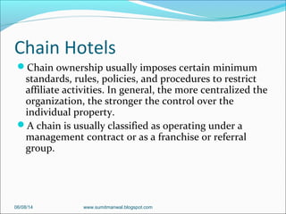 Chain Hotels
Chain ownership usually imposes certain minimum
standards, rules, policies, and procedures to restrict
affiliate activities. In general, the more centralized the
organization, the stronger the control over the
individual property.
A chain is usually classified as operating under a
management contract or as a franchise or referral
group.
06/08/14 www.sumitmanwal.blogspot.com
 