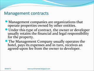 Management contracts
Management companies are organizations that
operate properties owned by other entities.
Under this type of contract, the owner or developer
usually retains the financial and legal responsibility
for the property.
The Management Company usually operates the
hotel, pays its expenses and in turn, receives an
agreed-upon fee from the owner to developer.
06/08/14 www.sumitmanwal.blogspot.com
 