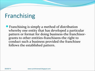 Franchising
Franchising is simply a method of distribution
whereby one entity that has developed a particular
pattern or format for doing business-the franchisor-
grants to other entities-franchisees-the right to
conduct such a business provided the franchisee
follows the established pattern.
06/08/14 www.sumitmanwal.blogspot.com
 