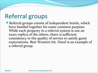 Referral groups
Referral groups consist of independent hotels, which
have banded together for some common purpose.
While each property in a referral system is not an
exact replica of the others, there is sufficient
consistency in the quality of service to satisfy guest
expectations. Best Western Int. Hotel is an example of
a referral group.
06/08/14 www.sumitmanwal.blogspot.com
 