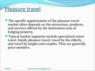 Pleasure travel
The specific segmentation of the pleasure travel
market often depends on the attractions, products,
and services offered by the destination area of
lodging property.
Typical market segments include specialized resort
travel, family pleasure travel, travel by the elderly,
and travel by singles and couples. They are generally
price-sensitive.
06/08/14 www.sumitmanwal.blogspot.com
 