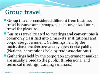 Group travel
Group travel is considered different from business
travel because some groups, such as organized tours,
travel for pleasure.
Business travel related to meetings and conventions is
commonly classified into 2 markets; institutional and
corporate/government. Gatherings held by the
institutional market are usually open to the public.
(National conventions held by trade associations.)
Gatherings held by the corporate/government market
are usually closed to the public. (Professional and
technical meetings, training seminars.)
06/08/14 www.sumitmanwal.blogspot.com
 