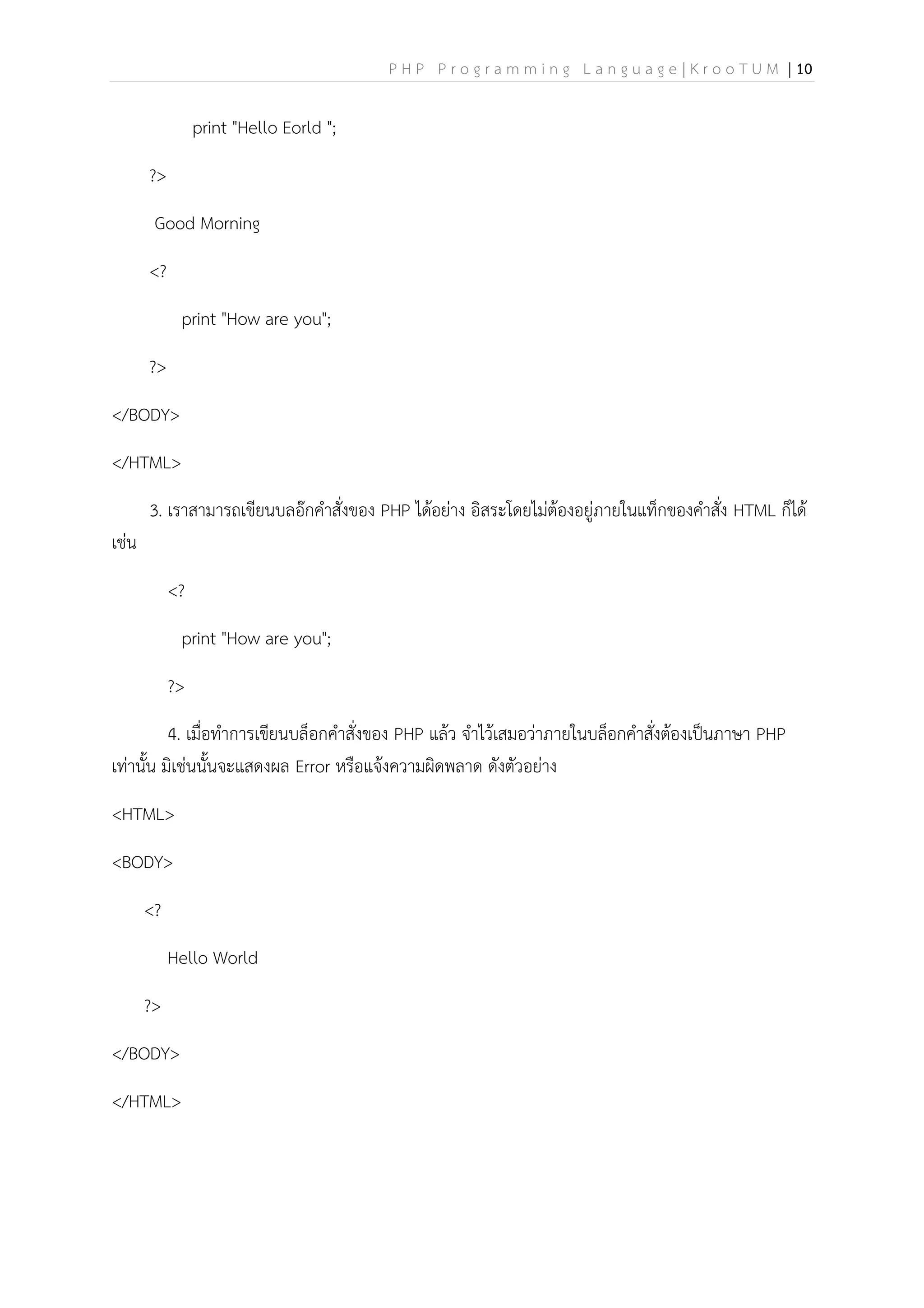 P H P P r o g r a m m i n g L a n g u a g e | K r o o T U M | 10
print "Hello Eorld ";
?>
Good Morning
<?
print "How are you";
?>
</BODY>
</HTML>
3. เราสามารถเขียนบลอ๊กคาสั่งของ PHP ได้อย่าง อิสระโดยไม่ต้องอยู่ภายในแท็กของคาสั่ง HTML ก็ได้
เช่น
<?
print "How are you";
?>
4. เมื่อทาการเขียนบล็อกคาสั่งของ PHP แล้ว จาไว้เสมอว่าภายในบล็อกคาสั่งต้องเป็นภาษา PHP
เท่านั้น มิเช่นนั้นจะแสดงผล Error หรือแจ้งความผิดพลาด ดังตัวอย่าง
<HTML>
<BODY>
<?
Hello World
?>
</BODY>
</HTML>
 