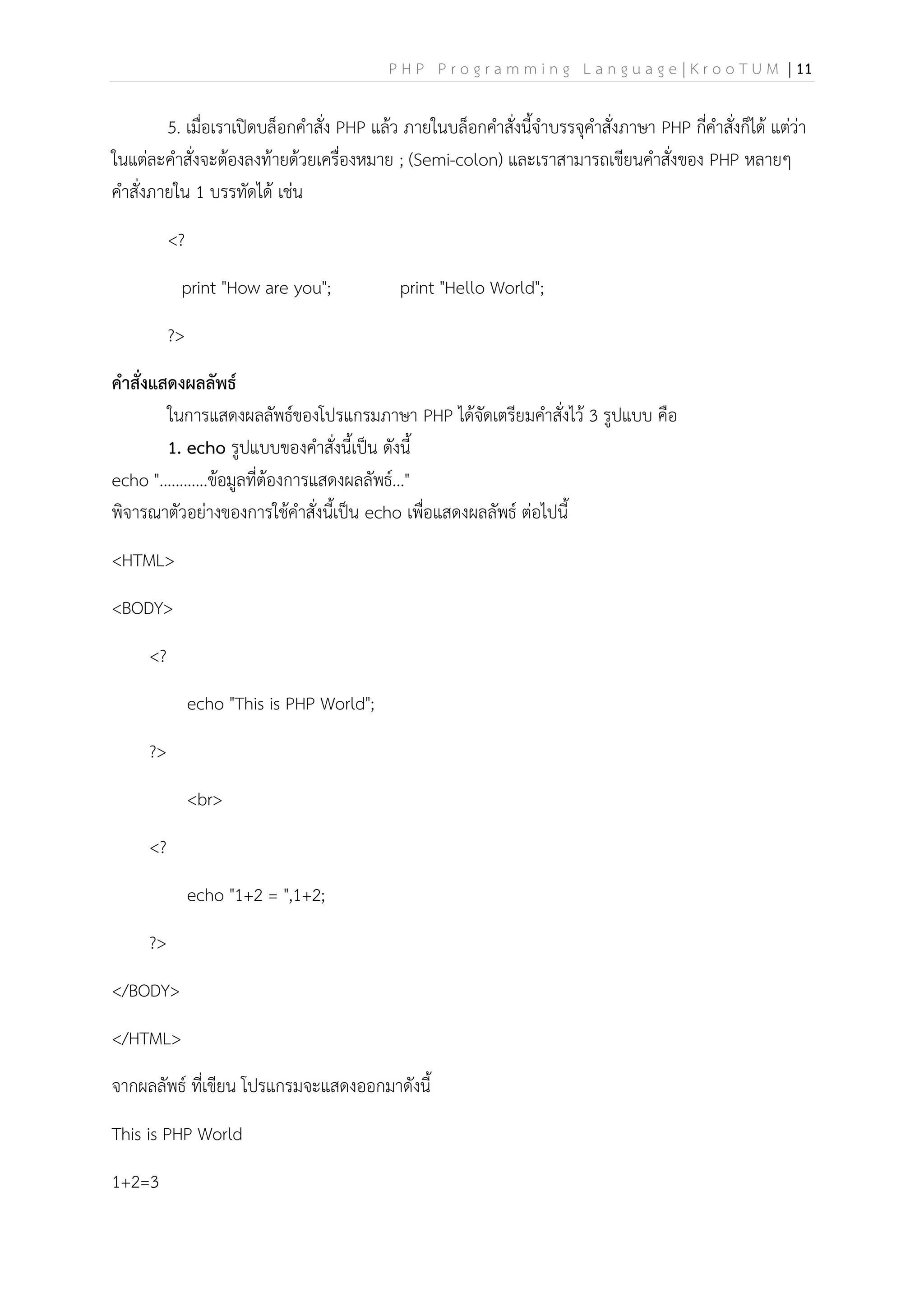 P H P P r o g r a m m i n g L a n g u a g e | K r o o T U M | 11
5. เมื่อเราเปิดบล็อกคาสั่ง PHP แล้ว ภายในบล็อกคาสั่งนี้จาบรรจุคาสั่งภาษา PHP กี่คาสั่งก็ได้ แต่ว่า
ในแต่ละคาสั่งจะต้องลงท้ายด้วยเครื่องหมาย ; (Semi-colon) และเราสามารถเขียนคาสั่งของ PHP หลายๆ
คาสั่งภายใน 1 บรรทัดได้ เช่น
<?
print "How are you"; print "Hello World";
?>
คาสั่งแสดงผลลัพธ์
ในการแสดงผลลัพธ์ของโปรแกรมภาษา PHP ได้จัดเตรียมคาสั่งไว้ 3 รูปแบบ คือ
1. echo รูปแบบของคาสั่งนี้เป็น ดังนี้
echo "............ข้อมูลที่ต้องการแสดงผลลัพธ์..."
พิจารณาตัวอย่างของการใช้คาสั่งนี้เป็น echo เพื่อแสดงผลลัพธ์ ต่อไปนี้
<HTML>
<BODY>
<?
echo "This is PHP World";
?>
<br>
<?
echo "1+2 = ",1+2;
?>
</BODY>
</HTML>
จากผลลัพธ์ ที่เขียน โปรแกรมจะแสดงออกมาดังนี้
This is PHP World
1+2=3
 