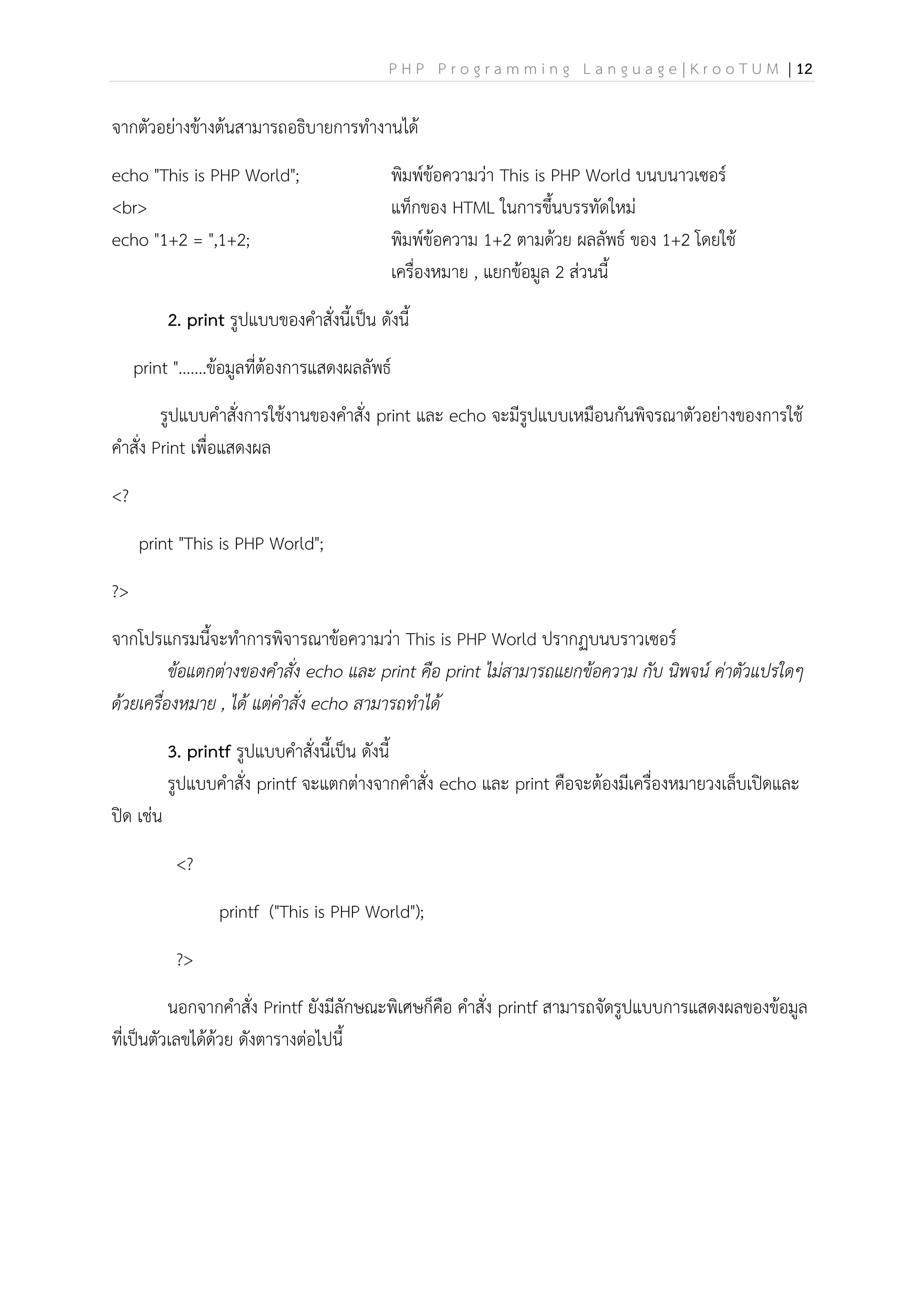 P H P P r o g r a m m i n g L a n g u a g e | K r o o T U M | 12
จากตัวอย่างข้างต้นสามารถอธิบายการทางานได้
echo "This is PHP World"; พิมพ์ข้อความว่า This is PHP World บนบนาวเซอร์
<br> แท็กของ HTML ในการขึ้นบรรทัดใหม่
echo "1+2 = ",1+2; พิมพ์ข้อความ 1+2 ตามด้วย ผลลัพธ์ ของ 1+2 โดยใช้
เครื่องหมาย , แยกข้อมูล 2 ส่วนนี้
2. print รูปแบบของคาสั่งนี้เป็น ดังนี้
print ".......ข้อมูลที่ต้องการแสดงผลลัพธ์
รูปแบบคาสั่งการใช้งานของคาสั่ง print และ echo จะมีรูปแบบเหมือนกันพิจรณาตัวอย่างของการใช้
คาสั่ง Print เพื่อแสดงผล
<?
print "This is PHP World";
?>
จากโปรแกรมนี้จะทาการพิจารณาข้อความว่า This is PHP World ปรากฏบนบราวเซอร์
ข้อแตกต่างของคาสั่ง echo และ print คือ print ไม่สามารถแยกข้อความ กับ นิพจน์ ค่าตัวแปรใดๆ
ด้วยเครื่องหมาย , ได้ แต่คาสั่ง echo สามารถทาได้
3. printf รูปแบบคาสั่งนี้เป็น ดังนี้
รูปแบบคาสั่ง printf จะแตกต่างจากคาสั่ง echo และ print คือจะต้องมีเครื่องหมายวงเล็บเปิดและ
ปิด เช่น
<?
printf ("This is PHP World");
?>
นอกจากคาสั่ง Printf ยังมีลักษณะพิเศษก็คือ คาสั่ง printf สามารถจัดรูปแบบการแสดงผลของข้อมูล
ที่เป็นตัวเลขได้ด้วย ดังตารางต่อไปนี้
 