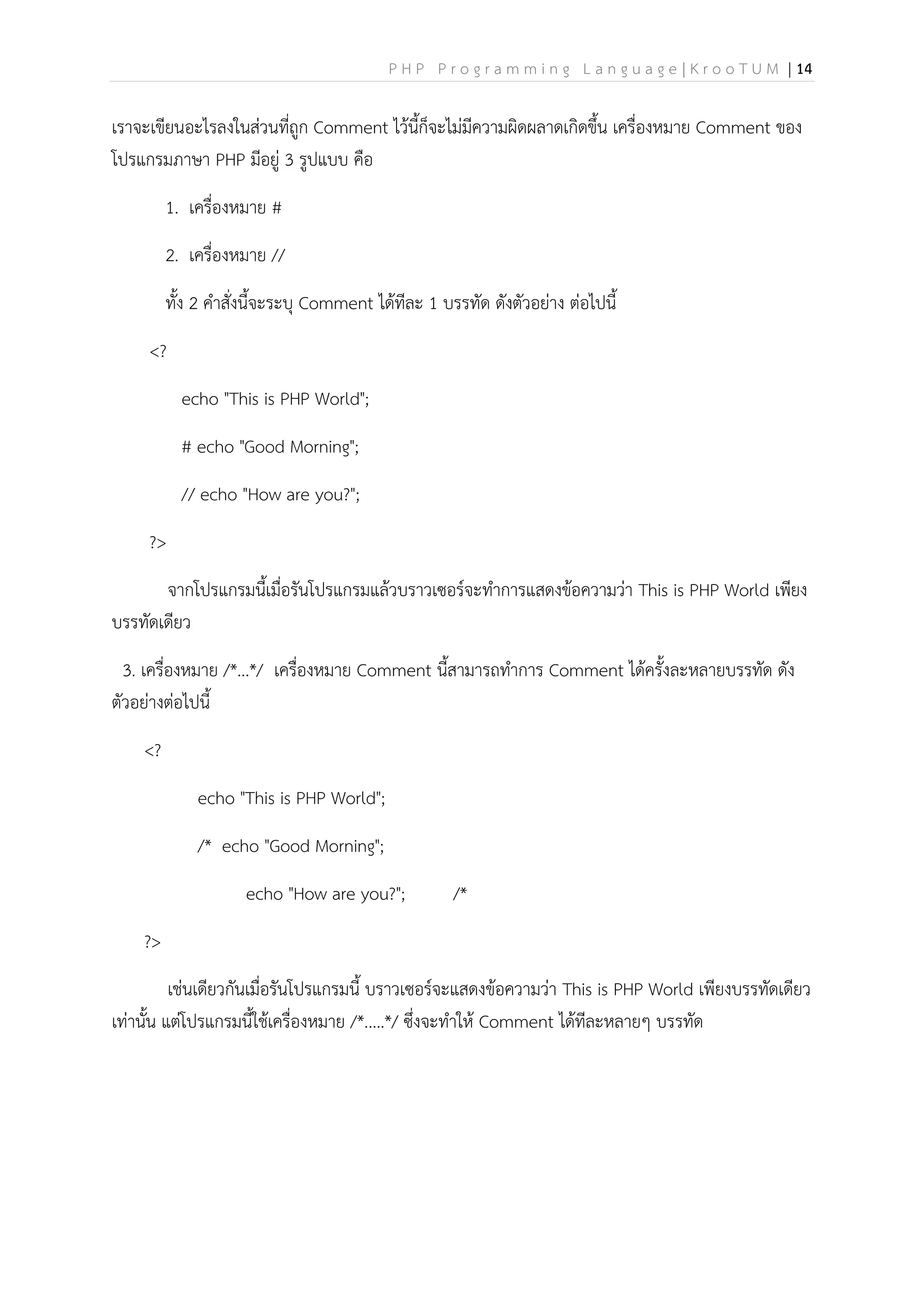 P H P P r o g r a m m i n g L a n g u a g e | K r o o T U M | 14
เราจะเขียนอะไรลงในส่วนที่ถูก Comment ไว้นี้ก็จะไม่มีความผิดผลาดเกิดขึ้น เครื่องหมาย Comment ของ
โปรแกรมภาษา PHP มีอยู่ 3 รูปแบบ คือ
1. เครื่องหมาย #
2. เครื่องหมาย //
ทั้ง 2 คาสั่งนี้จะระบุ Comment ได้ทีละ 1 บรรทัด ดังตัวอย่าง ต่อไปนี้
<?
echo "This is PHP World";
# echo "Good Morning";
// echo "How are you?";
?>
จากโปรแกรมนี้เมื่อรันโปรแกรมแล้วบราวเซอร์จะทาการแสดงข้อความว่า This is PHP World เพียง
บรรทัดเดียว
3. เครื่องหมาย /*...*/ เครื่องหมาย Comment นี้สามารถทาการ Comment ได้ครั้งละหลายบรรทัด ดัง
ตัวอย่างต่อไปนี้
<?
echo "This is PHP World";
/* echo "Good Morning";
echo "How are you?"; /*
?>
เช่นเดียวกันเมื่อรันโปรแกรมนี้ บราวเซอร์จะแสดงข้อความว่า This is PHP World เพียงบรรทัดเดียว
เท่านั้น แต่โปรแกรมนี้ใช้เครื่องหมาย /*.....*/ ซึ่งจะทาให้ Comment ได้ทีละหลายๆ บรรทัด
 