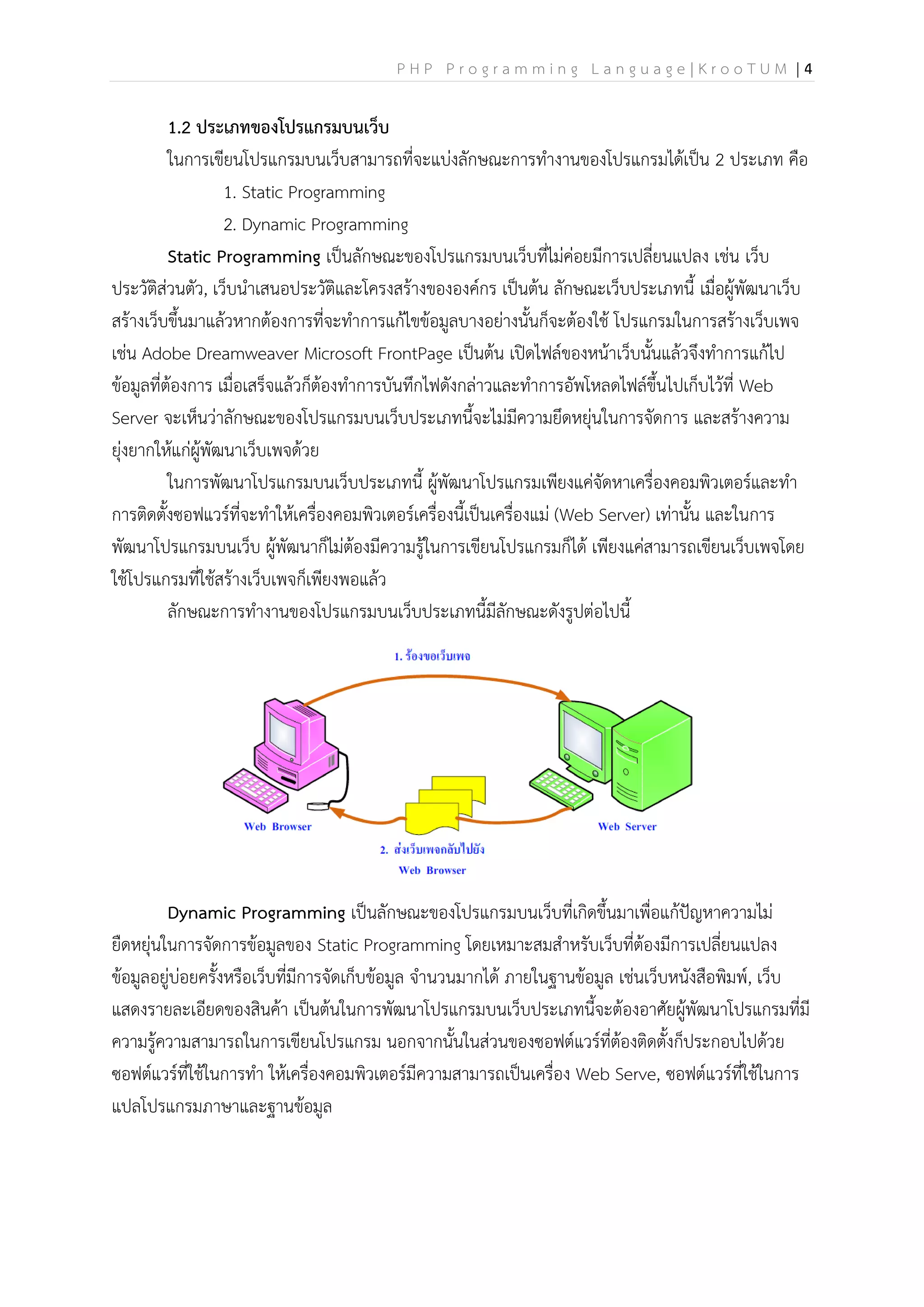 P H P P r o g r a m m i n g L a n g u a g e | K r o o T U M | 4
1.2 ประเภทของโปรแกรมบนเว็บ
ในการเขียนโปรแกรมบนเว็บสามารถที่จะแบ่งลักษณะการทางานของโปรแกรมได้เป็น 2 ประเภท คือ
1. Static Programming
2. Dynamic Programming
Static Programming เป็นลักษณะของโปรแกรมบนเว็บที่ไม่ค่อยมีการเปลี่ยนแปลง เช่น เว็บ
ประวัติส่วนตัว, เว็บนาเสนอประวัติและโครงสร้างขององค์กร เป็นต้น ลักษณะเว็บประเภทนี้ เมื่อผู้พัฒนาเว็บ
สร้างเว็บขึ้นมาแล้วหากต้องการที่จะทาการแก้ไขข้อมูลบางอย่างนั้นก็จะต้องใช้ โปรแกรมในการสร้างเว็บเพจ
เช่น Adobe Dreamweaver Microsoft FrontPage เป็นต้น เปิดไฟล์ของหน้าเว็บนั้นแล้วจึงทาการแก้ไป
ข้อมูลที่ต้องการ เมื่อเสร็จแล้วก็ต้องทาการบันทึกไฟดังกล่าวและทาการอัพโหลดไฟล์ขึ้นไปเก็บไว้ที่ Web
Server จะเห็นว่าลักษณะของโปรแกรมบนเว็บประเภทนี้จะไม่มีความยึดหยุ่นในการจัดการ และสร้างความ
ยุ่งยากให้แก่ผู้พัฒนาเว็บเพจด้วย
ในการพัฒนาโปรแกรมบนเว็บประเภทนี้ ผู้พัฒนาโปรแกรมเพียงแค่จัดหาเครื่องคอมพิวเตอร์และทา
การติดตั้งซอฟแวร์ที่จะทาให้เครื่องคอมพิวเตอร์เครื่องนี้เป็นเครื่องแม่ (Web Server) เท่านั้น และในการ
พัฒนาโปรแกรมบนเว็บ ผู้พัฒนาก็ไม่ต้องมีความรู้ในการเขียนโปรแกรมก็ได้ เพียงแค่สามารถเขียนเว็บเพจโดย
ใช้โปรแกรมที่ใช้สร้างเว็บเพจก็เพียงพอแล้ว
ลักษณะการทางานของโปรแกรมบนเว็บประเภทนี้มีลักษณะดังรูปต่อไปนี้
Dynamic Programming เป็นลักษณะของโปรแกรมบนเว็บที่เกิดขึ้นมาเพื่อแก้ปัญหาความไม่
ยืดหยุ่นในการจัดการข้อมูลของ Static Programming โดยเหมาะสมสาหรับเว็บที่ต้องมีการเปลี่ยนแปลง
ข้อมูลอยู่บ่อยครั้งหรือเว็บที่มีการจัดเก็บข้อมูล จานวนมากได้ ภายในฐานข้อมูล เช่นเว็บหนังสือพิมพ์, เว็บ
แสดงรายละเอียดของสินค้า เป็นต้นในการพัฒนาโปรแกรมบนเว็บประเภทนี้จะต้องอาศัยผู้พัฒนาโปรแกรมที่มี
ความรู้ความสามารถในการเขียนโปรแกรม นอกจากนั้นในส่วนของซอฟต์แวร์ที่ต้องติดตั้งก็ประกอบไปด้วย
ซอฟต์แวร์ที่ใช้ในการทา ให้เครื่องคอมพิวเตอร์มีความสามารถเป็นเครื่อง Web Serve, ซอฟต์แวร์ที่ใช้ในการ
แปลโปรแกรมภาษาและฐานข้อมูล
 