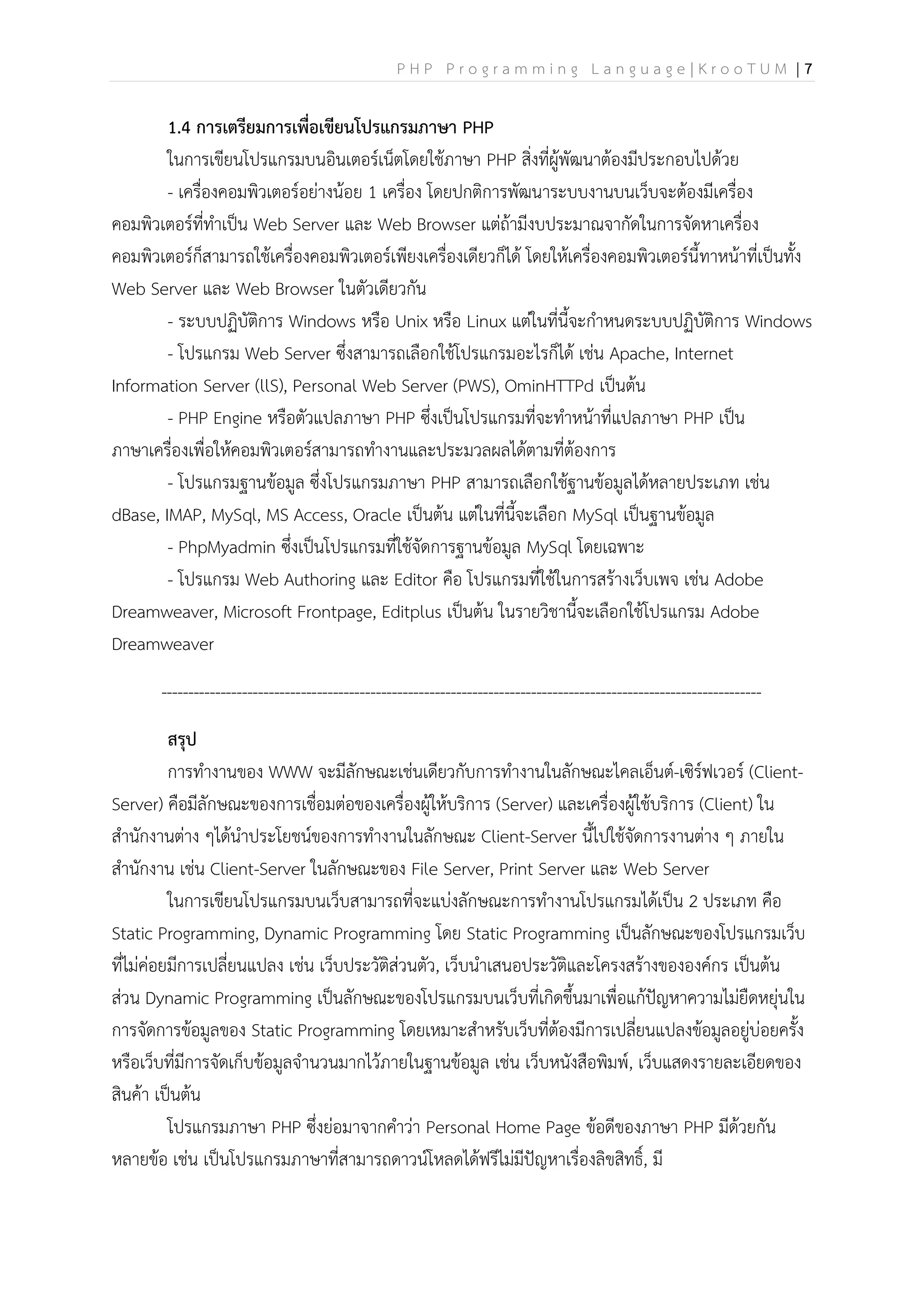 P H P P r o g r a m m i n g L a n g u a g e | K r o o T U M | 7
1.4 การเตรียมการเพื่อเขียนโปรแกรมภาษา PHP
ในการเขียนโปรแกรมบนอินเตอร์เน็ตโดยใช้ภาษา PHP สิ่งที่ผู้พัฒนาต้องมีประกอบไปด้วย
- เครื่องคอมพิวเตอร์อย่างน้อย 1 เครื่อง โดยปกติการพัฒนาระบบงานบนเว็บจะต้องมีเครื่อง
คอมพิวเตอร์ที่ทาเป็น Web Server และ Web Browser แต่ถ้ามีงบประมาณจากัดในการจัดหาเครื่อง
คอมพิวเตอร์ก็สามารถใช้เครื่องคอมพิวเตอร์เพียงเครื่องเดียวก็ได้ โดยให้เครื่องคอมพิวเตอร์นี้ทาหน้าที่เป็นทั้ง
Web Server และ Web Browser ในตัวเดียวกัน
- ระบบปฏิบัติการ Windows หรือ Unix หรือ Linux แต่ในที่นี้จะกาหนดระบบปฏิบัติการ Windows
- โปรแกรม Web Server ซึ่งสามารถเลือกใช้โปรแกรมอะไรก็ได้ เช่น Apache, Internet
Information Server (llS), Personal Web Server (PWS), OminHTTPd เป็นต้น
- PHP Engine หรือตัวแปลภาษา PHP ซึ่งเป็นโปรแกรมที่จะทาหน้าที่แปลภาษา PHP เป็น
ภาษาเครื่องเพื่อให้คอมพิวเตอร์สามารถทางานและประมวลผลได้ตามที่ต้องการ
- โปรแกรมฐานข้อมูล ซึ่งโปรแกรมภาษา PHP สามารถเลือกใช้ฐานข้อมูลได้หลายประเภท เช่น
dBase, IMAP, MySql, MS Access, Oracle เป็นต้น แต่ในที่นี้จะเลือก MySql เป็นฐานข้อมูล
- PhpMyadmin ซึ่งเป็นโปรแกรมที่ใช้จัดการฐานข้อมูล MySql โดยเฉพาะ
- โปรแกรม Web Authoring และ Editor คือ โปรแกรมที่ใช้ในการสร้างเว็บเพจ เช่น Adobe
Dreamweaver, Microsoft Frontpage, Editplus เป็นต้น ในรายวิชานี้จะเลือกใช้โปรแกรม Adobe
Dreamweaver
----------------------------------------------------------------------------------------------------------------
สรุป
การทางานของ WWW จะมีลักษณะเช่นเดียวกับการทางานในลักษณะไคลเอ็นต์-เซิร์ฟเวอร์ (Client-
Server) คือมีลักษณะของการเชื่อมต่อของเครื่องผู้ให้บริการ (Server) และเครื่องผู้ใช้บริการ (Client) ใน
สานักงานต่าง ๆได้นาประโยชน์ของการทางานในลักษณะ Client-Server นี้ไปใช้จัดการงานต่าง ๆ ภายใน
สานักงาน เช่น Client-Server ในลักษณะของ File Server, Print Server และ Web Server
ในการเขียนโปรแกรมบนเว็บสามารถที่จะแบ่งลักษณะการทางานโปรแกรมได้เป็น 2 ประเภท คือ
Static Programming, Dynamic Programming โดย Static Programming เป็นลักษณะของโปรแกรมเว็บ
ที่ไม่ค่อยมีการเปลี่ยนแปลง เช่น เว็บประวัติส่วนตัว, เว็บนาเสนอประวัติและโครงสร้างขององค์กร เป็นต้น
ส่วน Dynamic Programming เป็นลักษณะของโปรแกรมบนเว็บที่เกิดขึ้นมาเพื่อแก้ปัญหาความไม่ยืดหยุ่นใน
การจัดการข้อมูลของ Static Programming โดยเหมาะสาหรับเว็บที่ต้องมีการเปลี่ยนแปลงข้อมูลอยู่บ่อยครั้ง
หรือเว็บที่มีการจัดเก็บข้อมูลจานวนมากไว้ภายในฐานข้อมูล เช่น เว็บหนังสือพิมพ์, เว็บแสดงรายละเอียดของ
สินค้า เป็นต้น
โปรแกรมภาษา PHP ซึ่งย่อมาจากคาว่า Personal Home Page ข้อดีของภาษา PHP มีด้วยกัน
หลายข้อ เช่น เป็นโปรแกรมภาษาที่สามารถดาวน์โหลดได้ฟรีไม่มีปัญหาเรื่องลิขสิทธิ์, มี
 