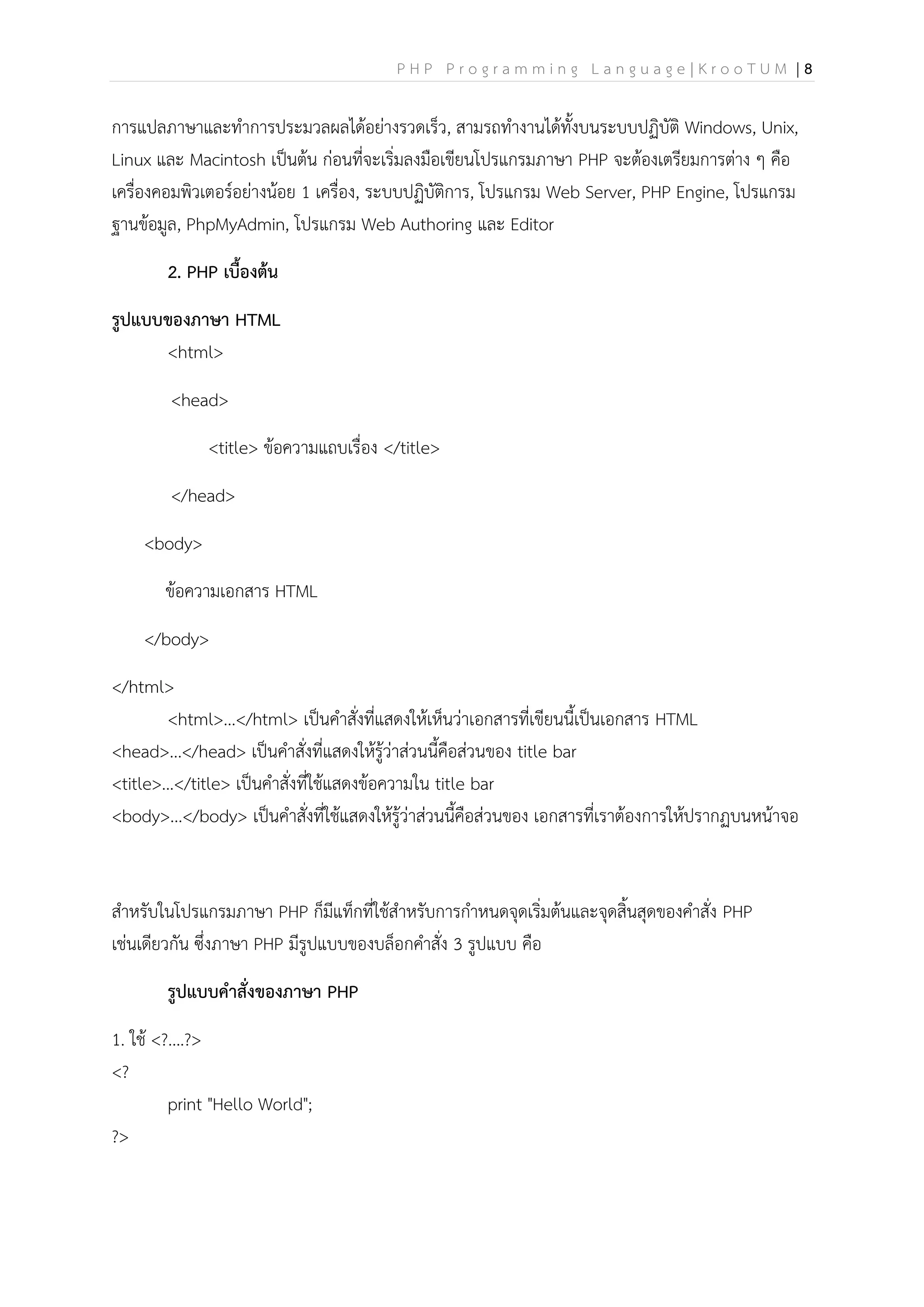 P H P P r o g r a m m i n g L a n g u a g e | K r o o T U M | 8
การแปลภาษาและทาการประมวลผลได้อย่างรวดเร็ว, สามรถทางานได้ทั้งบนระบบปฏิบัติ Windows, Unix,
Linux และ Macintosh เป็นต้น ก่อนที่จะเริ่มลงมือเขียนโปรแกรมภาษา PHP จะต้องเตรียมการต่าง ๆ คือ
เครื่องคอมพิวเตอร์อย่างน้อย 1 เครื่อง, ระบบปฏิบัติการ, โปรแกรม Web Server, PHP Engine, โปรแกรม
ฐานข้อมูล, PhpMyAdmin, โปรแกรม Web Authoring และ Editor
2. PHP เบื้องต้น
รูปแบบของภาษา HTML
<html>
<head>
<title> ข้อความแถบเรื่อง </title>
</head>
<body>
ข้อความเอกสาร HTML
</body>
</html>
<html>...</html> เป็นคาสั่งที่แสดงให้เห็นว่าเอกสารที่เขียนนี้เป็นเอกสาร HTML
<head>...</head> เป็นคาสั่งที่แสดงให้รู้ว่าส่วนนี้คือส่วนของ title bar
<title>...</title> เป็นคาสั่งที่ใช้แสดงข้อความใน title bar
<body>...</body> เป็นคาสั่งที่ใช้แสดงให้รู้ว่าส่วนนี้คือส่วนของ เอกสารที่เราต้องการให้ปรากฏบนหน้าจอ
สาหรับในโปรแกรมภาษา PHP ก็มีแท็กที่ใช้สาหรับการกาหนดจุดเริ่มต้นและจุดสิ้นสุดของคาสั่ง PHP
เช่นเดียวกัน ซึ่งภาษา PHP มีรูปแบบของบล็อกคาสั่ง 3 รูปแบบ คือ
รูปแบบคาสั่งของภาษา PHP
1. ใช้ <?....?>
<?
print "Hello World";
?>
 