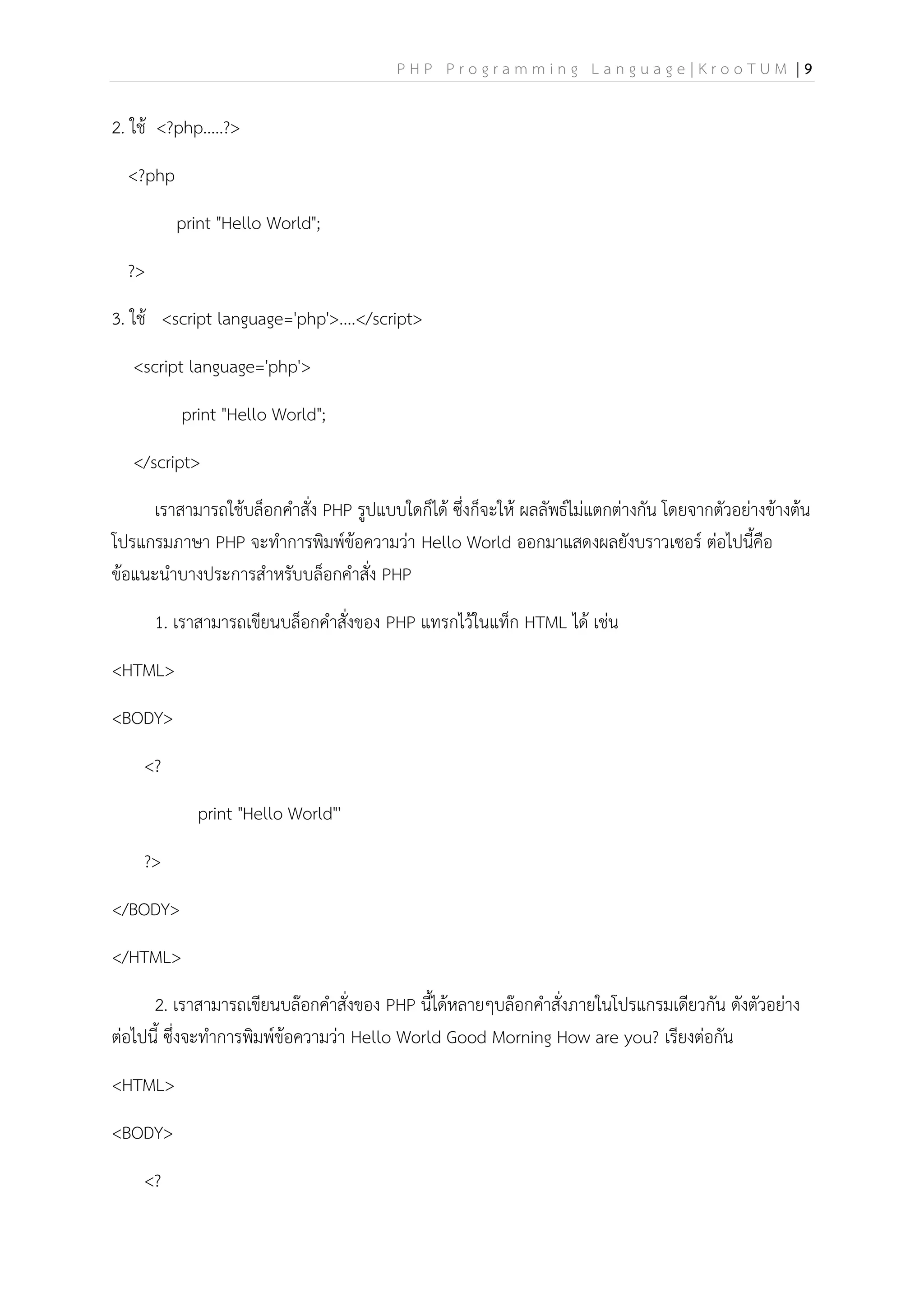 P H P P r o g r a m m i n g L a n g u a g e | K r o o T U M | 9
2. ใช้ <?php.....?>
<?php
print "Hello World";
?>
3. ใช้ <script language='php'>....</script>
<script language='php'>
print "Hello World";
</script>
เราสามารถใช้บล็อกคาสั่ง PHP รูปแบบใดก็ได้ ซึ่งก็จะให้ ผลลัพธ์ไม่แตกต่างกัน โดยจากตัวอย่างข้างต้น
โปรแกรมภาษา PHP จะทาการพิมพ์ข้อความว่า Hello World ออกมาแสดงผลยังบราวเซอร์ ต่อไปนี้คือ
ข้อแนะนาบางประการสาหรับบล็อกคาสั่ง PHP
1. เราสามารถเขียนบล็อกคาสั่งของ PHP แทรกไว้ในแท็ก HTML ได้ เช่น
<HTML>
<BODY>
<?
print "Hello World"'
?>
</BODY>
</HTML>
2. เราสามารถเขียนบล๊อกคาสั่งของ PHP นี้ได้หลายๆบล๊อกคาสั่งภายในโปรแกรมเดียวกัน ดังตัวอย่าง
ต่อไปนี้ ซึ่งจะทาการพิมพ์ข้อความว่า Hello World Good Morning How are you? เรียงต่อกัน
<HTML>
<BODY>
<?
 