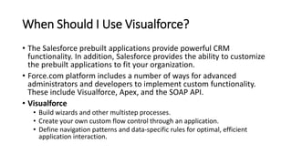 When Should I Use Visualforce?
• The Salesforce prebuilt applications provide powerful CRM
functionality. In addition, Salesforce provides the ability to customize
the prebuilt applications to fit your organization.
• Force.com platform includes a number of ways for advanced
administrators and developers to implement custom functionality.
These include Visualforce, Apex, and the SOAP API.
• Visualforce
• Build wizards and other multistep processes.
• Create your own custom flow control through an application.
• Define navigation patterns and data-specific rules for optimal, efficient
application interaction.
 