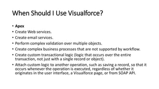 When Should I Use Visualforce?
• Apex
• Create Web services.
• Create email services.
• Perform complex validation over multiple objects.
• Create complex business processes that are not supported by workflow.
• Create custom transactional logic (logic that occurs over the entire
transaction, not just with a single record or object).
• Attach custom logic to another operation, such as saving a record, so that it
occurs whenever the operation is executed, regardless of whether it
originates in the user interface, a Visualforce page, or from SOAP API.
 