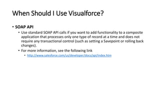 When Should I Use Visualforce?
• SOAP API
• Use standard SOAP API calls if you want to add functionality to a composite
application that processes only one type of record at a time and does not
require any transactional control (such as setting a Savepoint or rolling back
changes).
• For more information, see the following link
• http://www.salesforce.com/us/developer/docs/api/index.htm
 