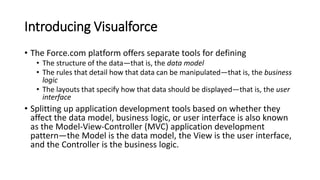 Introducing Visualforce
• The Force.com platform offers separate tools for defining
• The structure of the data—that is, the data model
• The rules that detail how that data can be manipulated—that is, the business
logic
• The layouts that specify how that data should be displayed—that is, the user
interface
• Splitting up application development tools based on whether they
affect the data model, business logic, or user interface is also known
as the Model-View-Controller (MVC) application development
pattern—the Model is the data model, the View is the user interface,
and the Controller is the business logic.
 