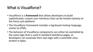 What is Visualforce?
• Visualforce is a framework that allows developers to build
sophisticated, custom user interfaces that can be hosted natively on
the Force.com platform.
• The Visualforce framework includes a tag-based markup language,
similar to HTML.
• The behavior of Visualforce components can either be controlled by
the same logic that is used in standard Salesforce pages, or
developers can associate their own logic with a controller class
written in Apex.
 