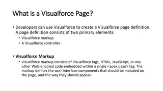 What is a Visualforce Page?
• Developers can use Visualforce to create a Visualforce page definition.
A page definition consists of two primary elements:
• Visualforce markup
• A Visualforce controller
• Visualforce Markup
• Visualforce markup consists of Visualforce tags, HTML, JavaScript, or any
other Web-enabled code embedded within a single <apex:page> tag. The
markup defines the user interface components that should be included on
the page, and the way they should appear.
 