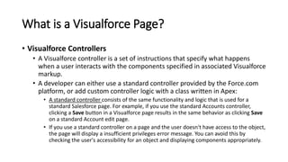 What is a Visualforce Page?
• Visualforce Controllers
• A Visualforce controller is a set of instructions that specify what happens
when a user interacts with the components specified in associated Visualforce
markup.
• A developer can either use a standard controller provided by the Force.com
platform, or add custom controller logic with a class written in Apex:
• A standard controller consists of the same functionality and logic that is used for a
standard Salesforce page. For example, if you use the standard Accounts controller,
clicking a Save button in a Visualforce page results in the same behavior as clicking Save
on a standard Account edit page.
• If you use a standard controller on a page and the user doesn't have access to the object,
the page will display a insufficient privileges error message. You can avoid this by
checking the user's accessibility for an object and displaying components appropriately.
 