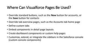 Where Can Visualforce Pages Be Used?
• Override standard buttons, such as the New button for accounts, or
the Save button for contacts
• Override tab overview pages, such as the Accounts tab home page
• Define custom tabs
• Embed components in detail page layouts
• Create dashboard components or custom help pages
• Customize, extend, or integrate the sidebars in the Salesforce console
(custom console components)
 