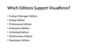Which Editions Support Visualforce?
• Contact Manager Edition
• Group Edition
• Professional Edition
• Enterprise Edition
• Unlimited Edition
• Performance Edition
• Developer Edition.
 