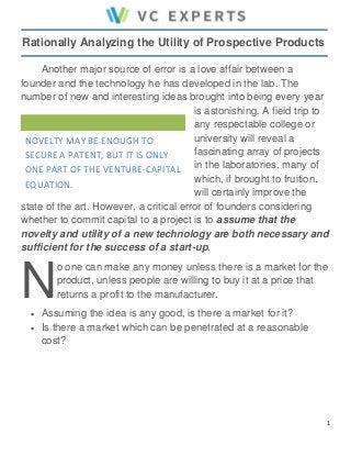 1 
Rationally Analyzing the Utility of Prospective Products 
Another major source of error is a love affair between a 
founder and the technology he has developed in the lab. The 
number of new and interesting ideas brought into being every year 
is astonishing. A field trip to 
any respectable college or 
university will reveal a 
fascinating array of projects 
in the laboratories, many of 
which, if brought to fruition, 
will certainly improve the 
NOVELTY MAY BE ENOUGH TO 
SECURE A PATENT, BUT IT IS ONLY 
ONE PART OF THE VENTURE-CAPITAL 
EQUATION. 
state of the art. However, a critical error of founders considering 
whether to commit capital to a project is to assume that the 
novelty and utility of a new technology are both necessary and 
sufficient for the success of a start-up. 
o one can make any money unless there is a market for the 
product, unless people are willing to buy it at a price that 
returns a profit to the manufacturer. 
N 
 Assuming the idea is any good, is there a market for it? 
 Is there a market which can be penetrated at a reasonable 
cost? 
 