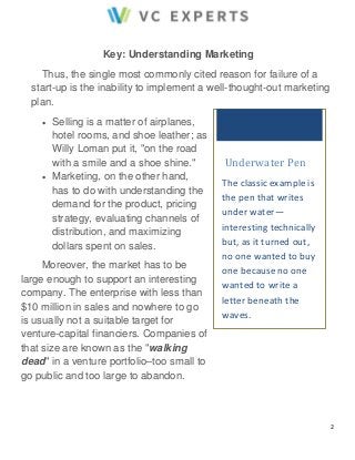 2 
Key: Understanding Marketing 
Thus, the single most commonly cited reason for failure of a 
start-up is the inability to implement a well-thought-out marketing 
plan. 
 Selling is a matter of airplanes, 
hotel rooms, and shoe leather; as 
Willy Loman put it, "on the road 
with a smile and a shoe shine." 
 Marketing, on the other hand, 
has to do with understanding the 
demand for the product, pricing 
strategy, evaluating channels of 
distribution, and maximizing 
dollars spent on sales. 
Moreover, the market has to be 
large enough to support an interesting 
company. The enterprise with less than 
$10 million in sales and nowhere to go 
is usually not a suitable target for 
venture-capital financiers. Companies of 
that size are known as the "walking 
dead" in a venture portfolio–too small to 
go public and too large to abandon. 
Underwater Pen 
The classic example is 
the pen that writes 
under water— 
interesting technically 
but, as it turned out, 
no one wanted to buy 
one because no one 
wanted to write a 
letter beneath the 
waves. 
 
