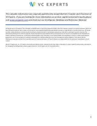 This valuable information was originally published by Joseph Bartlett, Founder and Chairman of 
VC Experts. If you are looking for more information on venture capital and private equity please 
visit www.vcexperts.com and check out our Intelligence Database and Reference Material. 
VC Experts.com, Inc. Disclaimer: The information contained herein is from sources deemed reliable; it does not, however, purport to constitute investment advice nor 
does VC Experts represent that it contains all information concerning the identified Company deemed necessary or appropriate for investment decisions. VC Experts 
is neither a broker/dealer nor investment adviser and has no financial interest in the Company analyzed nor in the sale or purchase of any of its securities. The 
information and data are for reference purposes only and no implied or expressed warranties or assurances as to its accuracy or completeness are furnished by VC 
Experts. Estimates of valuation are, as indicated, estimates based on such information as we found available, the completeness of which is neither represented or 
guaranteed; users for any purpose are cautioned and required to undertake and perform their own investigations and due diligence. To the extent that the 
information incorporates content from specified sources of financial information, VC Experts disclaims any responsibility for the accuracy or completeness of such 
content. 
About VC Experts.com, Inc.: VC Experts.com provides specialized content, valuation & term sheet data on thousands of venture capital financing events, and analytics 
for managing & modeling private company capital structures. Visit VCExperts.com for more information. 
3 
