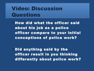 Video: Discussion 
Questions 
How did what the officer said 
about his job as a police 
officer compare to your initial 
conceptions of police work? 
Did anything said by the 
officer result in you thinking 
differently about police work? 
 