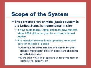 Scope of the System 
 The contemporary criminal justice system in 
the United States is monumental in size 
 It now costs federal, state, and local governments 
about $200 billion per year for civil and criminal 
justice 
 It is massive because it must process, treat, and 
care for millions of people 
 Although the crime rate has declined in the past 
decade, more than 13 million people are still being 
arrested each year 
 More than 7 million people are under some form of 
correctional supervision 
 